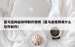 晋城亚马逊网站如何制作视频（亚马逊视频用什么软件制作）