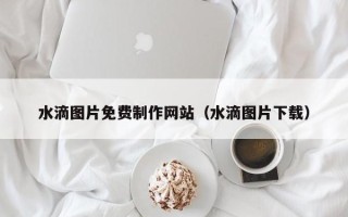 晋城水滴图片免费制作网站（水滴图片下载）