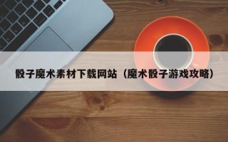 晋城骰子魔术素材下载网站（魔术骰子游戏攻略）